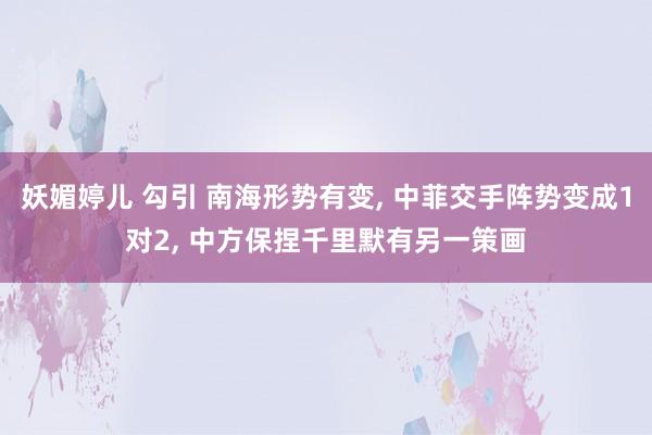 妖媚婷儿 勾引 南海形势有变， 中菲交手阵势变成1对2， 中方保捏千里默有另一策画