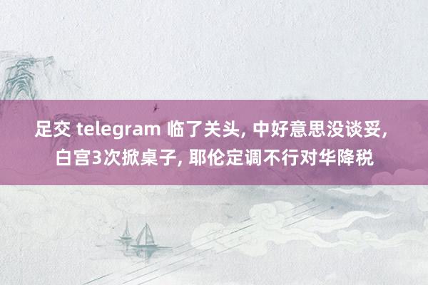 足交 telegram 临了关头， 中好意思没谈妥， 白宫3次掀桌子， 耶伦定调不行对华降税