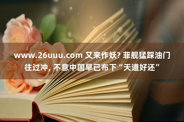 www.26uuu.com 又来作妖? 菲舰猛踩油门往过冲， 不意中国早已布下“天道好还”