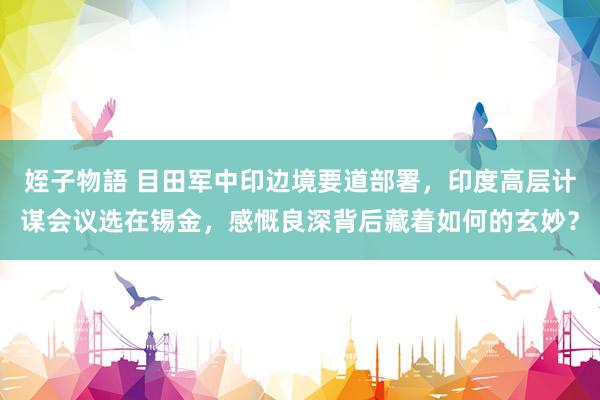 姪子物語 目田军中印边境要道部署，印度高层计谋会议选在锡金，感慨良深背后藏着如何的玄妙？