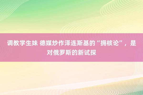 调教学生妹 德媒炒作泽连斯基的“拥核论”，是对俄罗斯的新试探