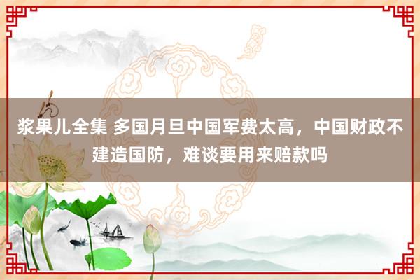 浆果儿全集 多国月旦中国军费太高，中国财政不建造国防，难谈要用来赔款吗