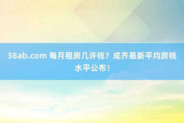 38ab.com 每月租房几许钱？成齐最新平均房钱水平公布！