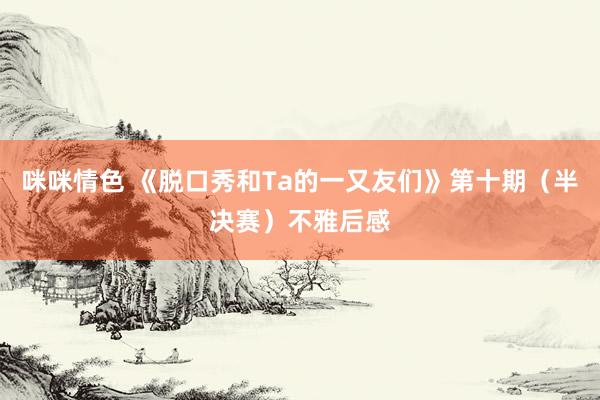 咪咪情色 《脱口秀和Ta的一又友们》第十期（半决赛）不雅后感