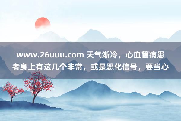 www.26uuu.com 天气渐冷，心血管病患者身上有这几个非常，或是恶化信号，要当心