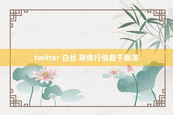 twitter 白丝 期债行情趋于飘荡