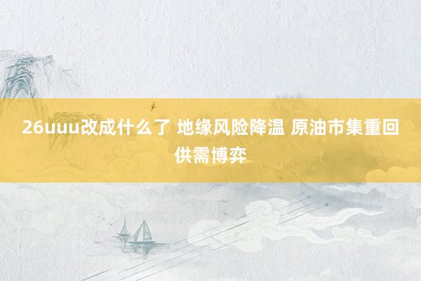 26uuu改成什么了 地缘风险降温 原油市集重回供需博弈