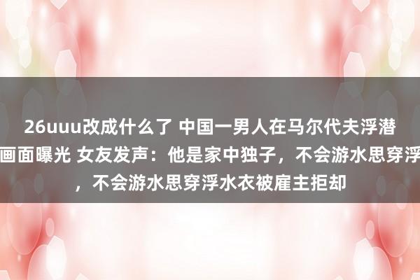 26uuu改成什么了 中国一男人在马尔代夫浮潜溺一火事发须臾画面曝光 女友发声：他是家中独子，不会游水思穿浮水衣被雇主拒却