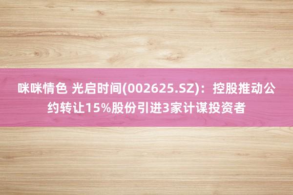 咪咪情色 光启时间(002625.SZ)：控股推动公约转让15%股份引进3家计谋投资者