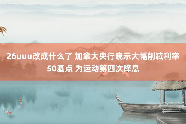 26uuu改成什么了 加拿大央行晓示大幅削减利率50基点 为运动第四次降息