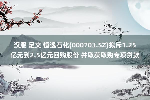 汉服 足交 恒逸石化(000703.SZ)拟斥1.25亿元到2.5亿元回购股份 并取获取购专项贷款