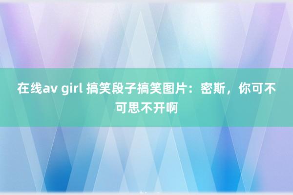 在线av girl 搞笑段子搞笑图片：密斯，你可不可思不开啊