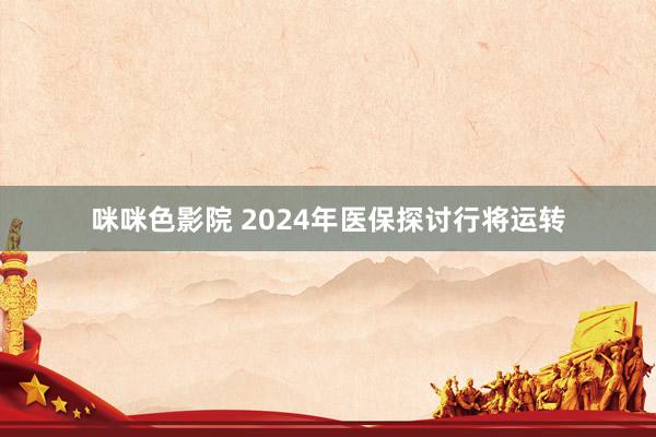 咪咪色影院 2024年医保探讨行将运转