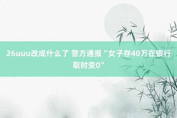 26uuu改成什么了 警方通报“女子存40万在银行取时变0”