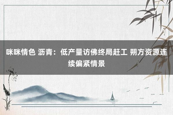 咪咪情色 沥青：低产量访佛终局赶工 朔方资源连续偏紧情景