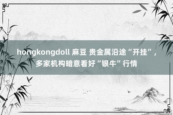 hongkongdoll 麻豆 贵金属沿途“开挂”，多家机构暗意看好“银牛”行情