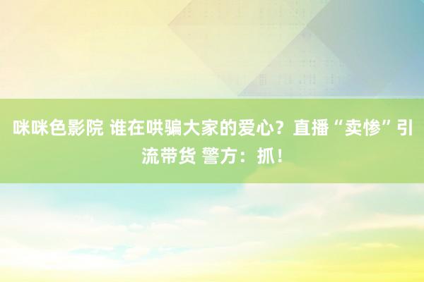 咪咪色影院 谁在哄骗大家的爱心？直播“卖惨”引流带货 警方：抓！