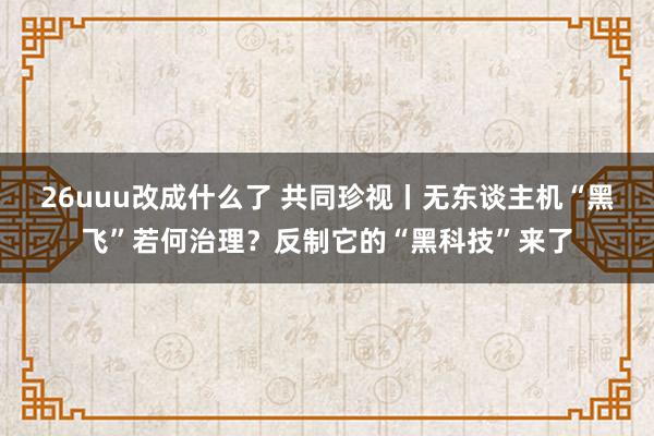 26uuu改成什么了 共同珍视丨无东谈主机“黑飞”若何治理？反制它的“黑科技”来了