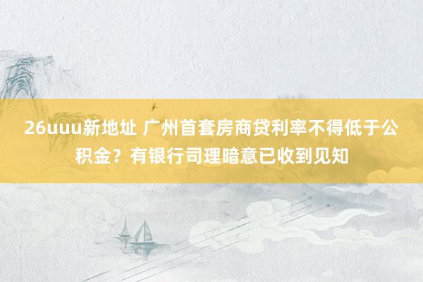 26uuu新地址 广州首套房商贷利率不得低于公积金？有银行司理暗意已收到见知