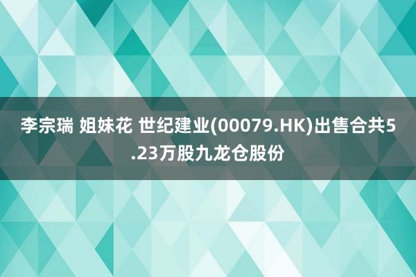 李宗瑞 姐妹花 世纪建业(00079.HK)出售合共5.23万股九龙仓股份