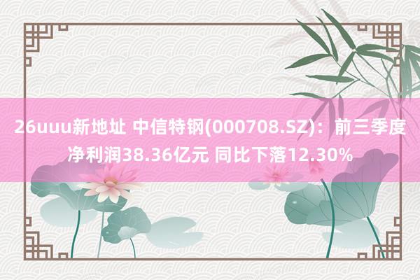 26uuu新地址 中信特钢(000708.SZ)：前三季度净利润38.36亿元 同比下落12.30%