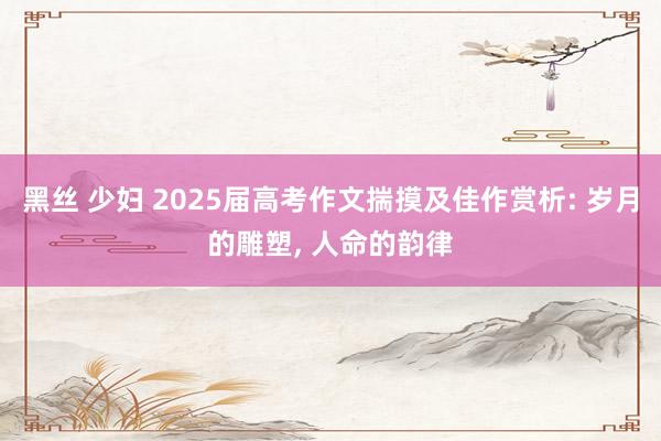 黑丝 少妇 2025届高考作文揣摸及佳作赏析: 岁月的雕塑， 人命的韵律