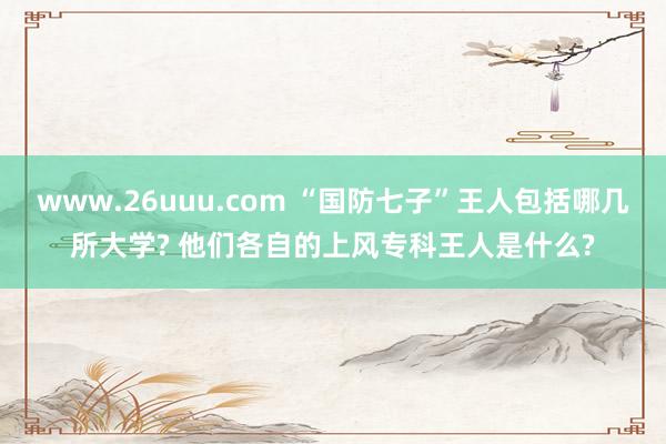 www.26uuu.com “国防七子”王人包括哪几所大学? 他们各自的上风专科王人是什么?