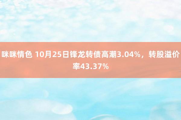 咪咪情色 10月25日锋龙转债高潮3.04%，转股溢价率43.37%