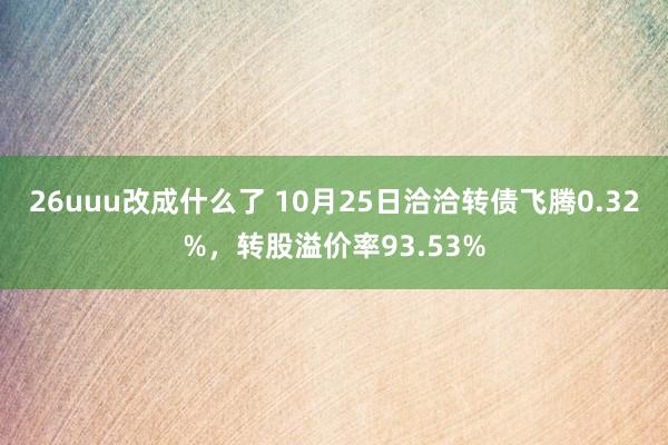 26uuu改成什么了 10月25日洽洽转债飞腾0.32%，转股溢价率93.53%