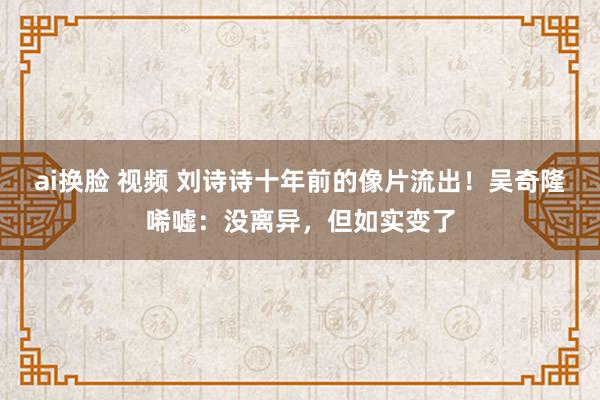 ai换脸 视频 刘诗诗十年前的像片流出！吴奇隆唏嘘：没离异，但如实变了