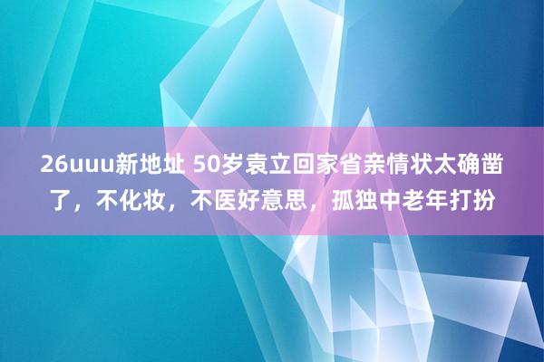 26uuu新地址 50岁袁立回家省亲情状太确凿了，不化妆，不医好意思，孤独中老年打扮