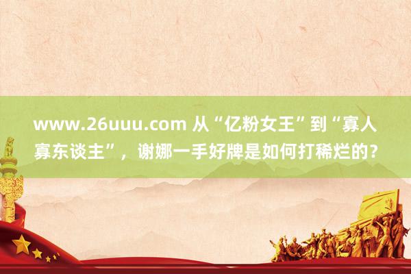 www.26uuu.com 从“亿粉女王”到“寡人寡东谈主”，谢娜一手好牌是如何打稀烂的？