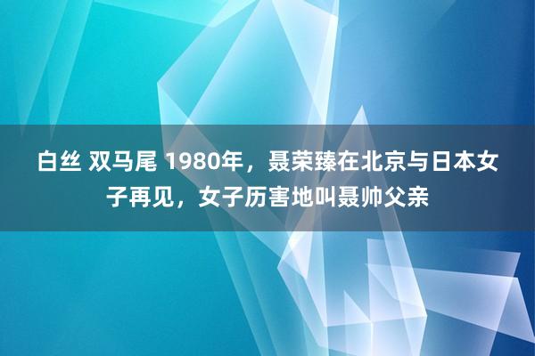 白丝 双马尾 1980年，聂荣臻在北京与日本女子再见，女子历害地叫聂帅父亲