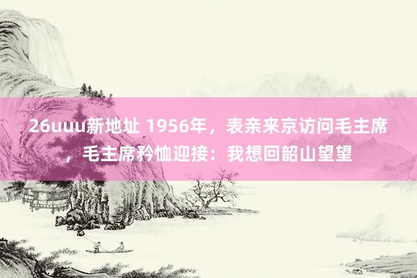 26uuu新地址 1956年，表亲来京访问毛主席，毛主席矜恤迎接：我想回韶山望望