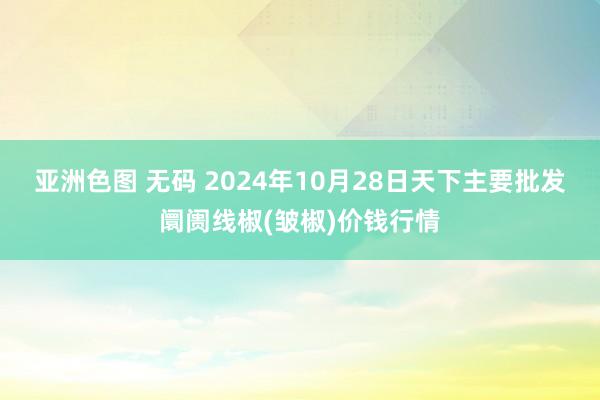 亚洲色图 无码 2024年10月28日天下主要批发阛阓线椒(皱椒)价钱行情