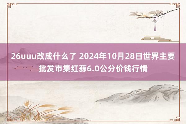 26uuu改成什么了 2024年10月28日世界主要批发市集红蒜6.0公分价钱行情