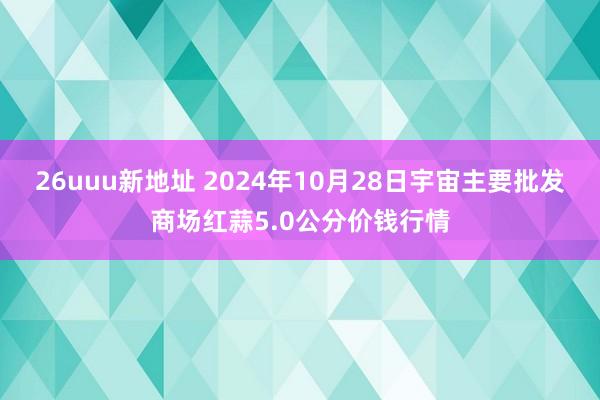 26uuu新地址 2024年10月28日宇宙主要批发商场红蒜5.0公分价钱行情