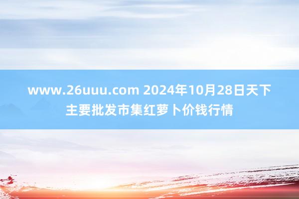 www.26uuu.com 2024年10月28日天下主要批发市集红萝卜价钱行情