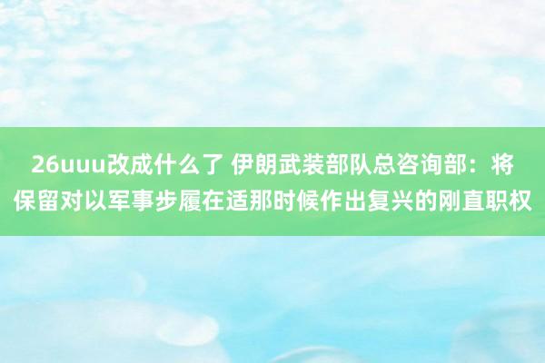 26uuu改成什么了 伊朗武装部队总咨询部：将保留对以军事步履在适那时候作出复兴的刚直职权