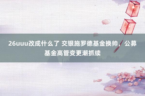 26uuu改成什么了 交银施罗德基金换帅，公募基金高管变更潮抓续