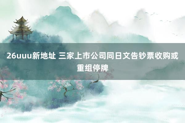 26uuu新地址 三家上市公司同日文告钞票收购或重组停牌