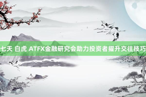 七天 白虎 ATFX金融研究会助力投资者擢升交往技巧