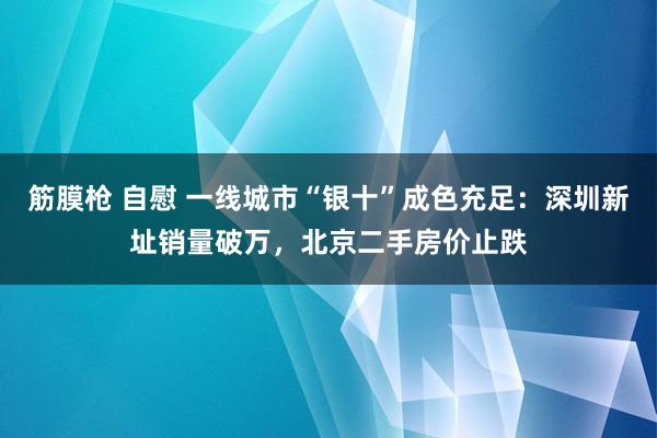 筋膜枪 自慰 一线城市“银十”成色充足：深圳新址销量破万，北京二手房价止跌