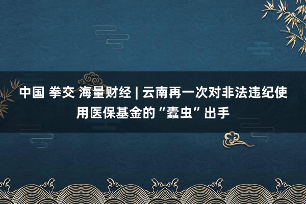 中国 拳交 海量财经 | 云南再一次对非法违纪使用医保基金的“蠹虫”出手