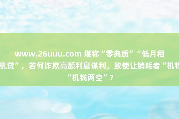 www.26uuu.com 堪称“零典质”“低月租”的“手机贷”，若何诈欺高额利息谋利，致使让销耗者“机钱两空”？