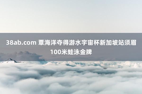 38ab.com 覃海洋夺得游水宇宙杯新加坡站须眉100米蛙泳金牌