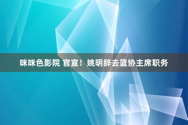 咪咪色影院 官宣！姚明辞去篮协主席职务