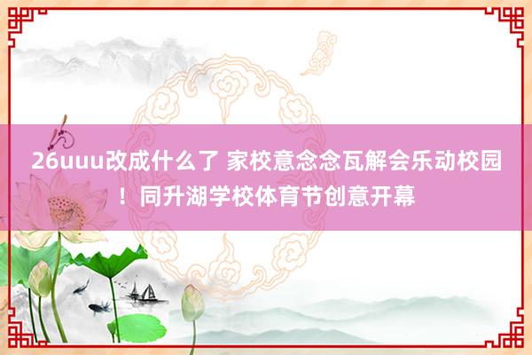 26uuu改成什么了 家校意念念瓦解会乐动校园！同升湖学校体育节创意开幕