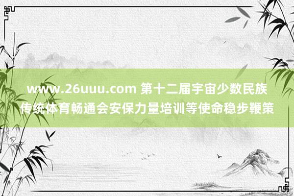 www.26uuu.com 第十二届宇宙少数民族传统体育畅通会安保力量培训等使命稳步鞭策