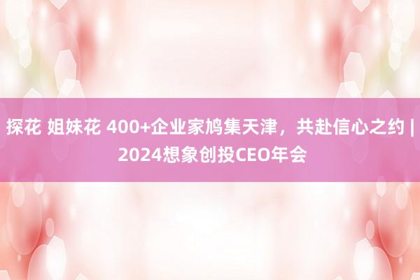 探花 姐妹花 400+企业家鸠集天津，共赴信心之约 | 2024想象创投CEO年会